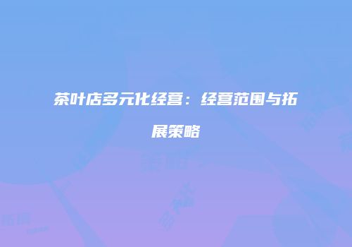 茶叶店多元化经营：经营范围与拓展策略