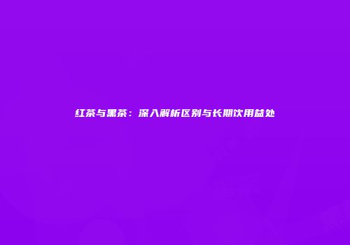 红茶与黑茶：深入解析区别与长期饮用益处