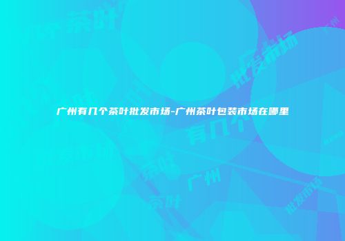 广州有几个茶叶批发市场-广州茶叶包装市场在哪里