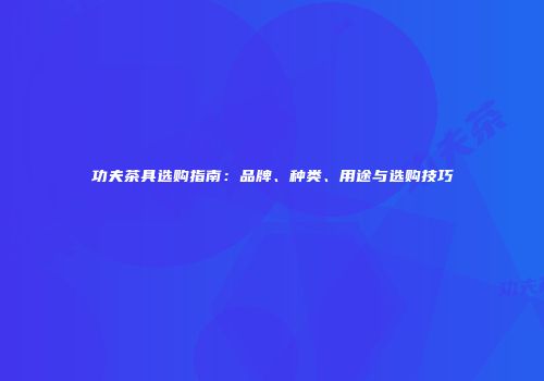 功夫茶具选购指南：品牌、种类、用途与选购技巧