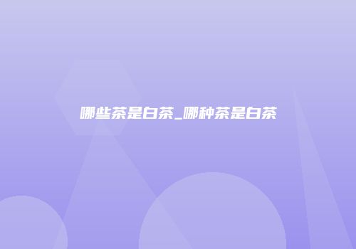 哪些茶是白茶_哪种茶是白茶