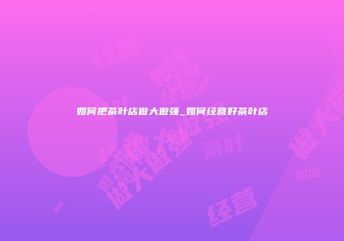 如何把茶叶店做大做强_如何经营好茶叶店