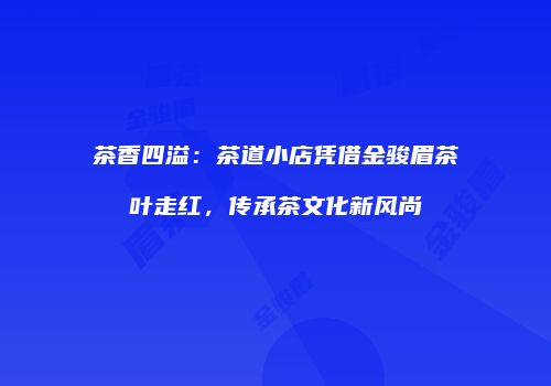 茶香四溢：茶道小店凭借金骏眉茶叶走红，传承茶文化新风尚