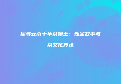 探寻云南千年茶树王：瑰宝故事与茶文化传承
