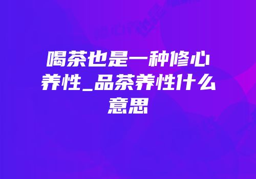 喝茶也是一种修心养性_品茶养性什么意思