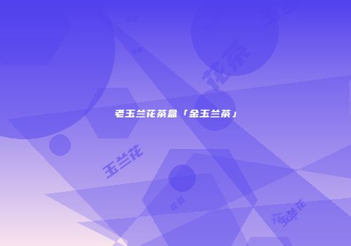 老玉兰花茶盒「金玉兰茶」