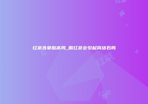 红茶含草酸高吗_喝红茶会引起肾结石吗