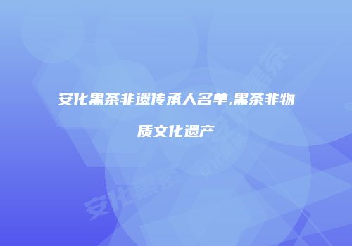 安化黑茶非遗传承人名单,黑茶非物质文化遗产