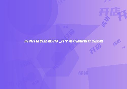 成功开店的经验分享_开个茶叶店需要什么经验