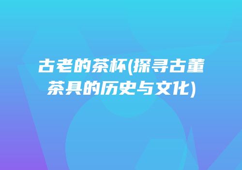 古老的茶杯(探寻古董茶具的历史与文化)