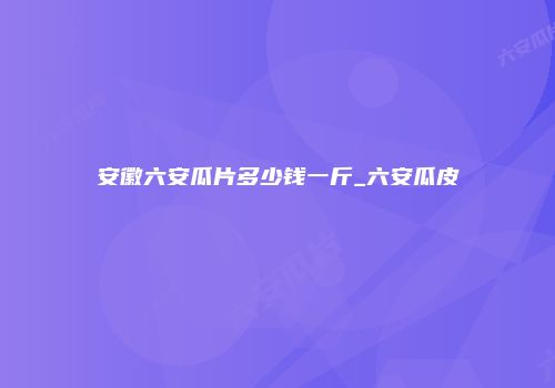 安徽六安瓜片多少钱一斤_六安瓜皮