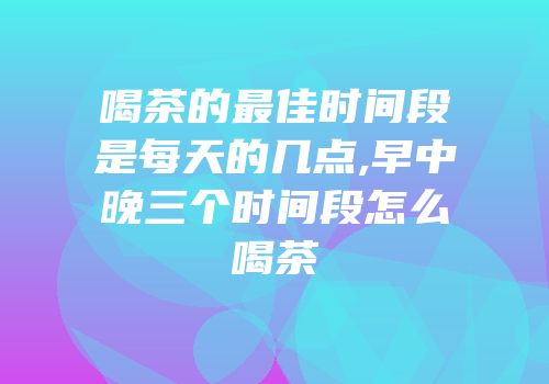 喝茶的最佳时间段是每天的几点,早中晚三个时间段怎么喝茶