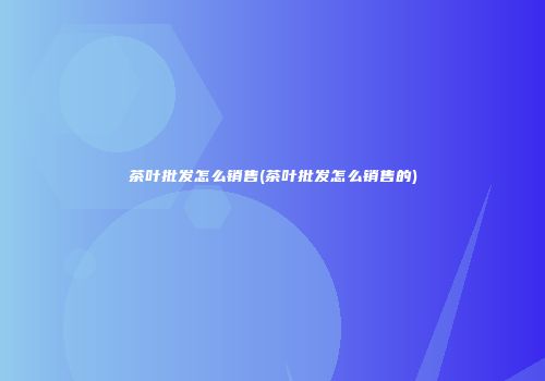 茶叶批发怎么销售(茶叶批发怎么销售的)