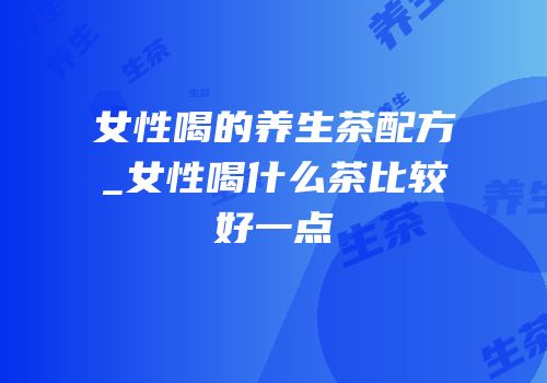女性喝的养生茶配方_女性喝什么茶比较好一点