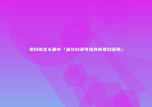 老白茶怎么保存「金丝白茶可以存成老白茶吗」