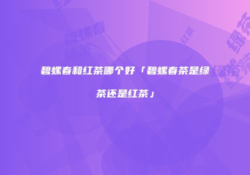 碧螺春和红茶哪个好「碧螺春茶是绿茶还是红茶」