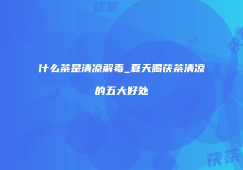 什么茶是清凉解毒_夏天喝茯茶清凉的五大好处
