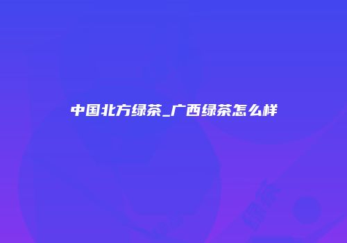 中国北方绿茶_广西绿茶怎么样
