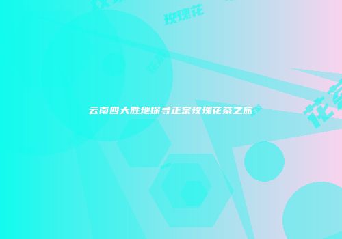 云南四大胜地探寻正宗玫瑰花茶之旅