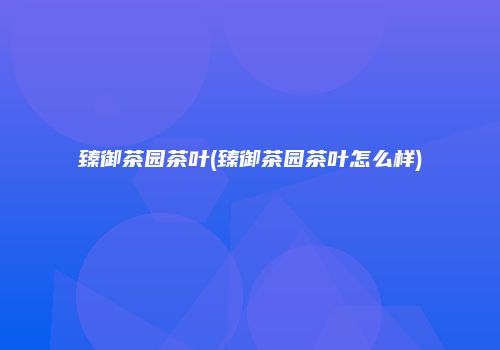 臻御茶园茶叶(臻御茶园茶叶怎么样)