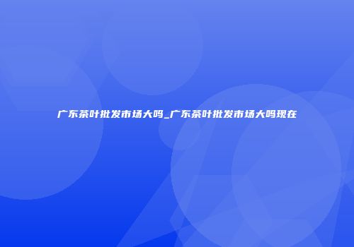 广东茶叶批发市场大吗_广东茶叶批发市场大吗现在