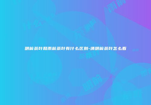 明前茶叶和雨前茶叶有什么区别-清明前茶叶怎么看