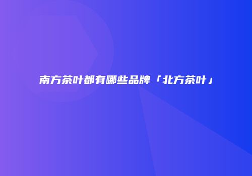 南方茶叶都有哪些品牌「北方茶叶」