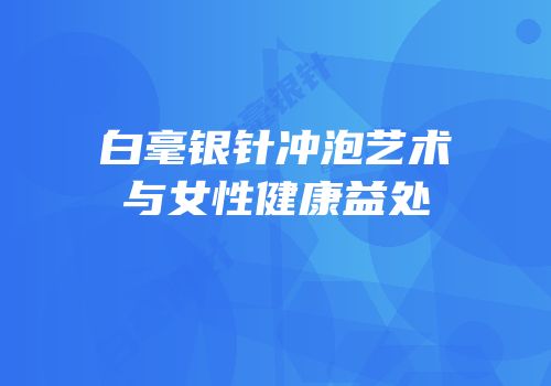 白毫银针冲泡艺术与女性健康益处