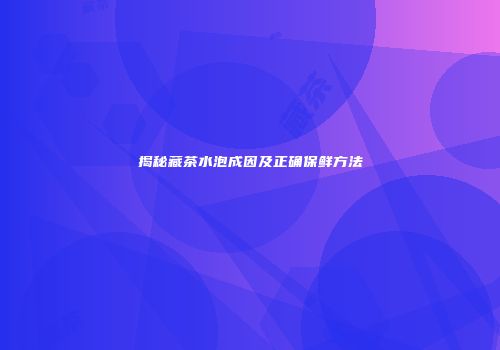 揭秘藏茶水泡成因及正确保鲜方法