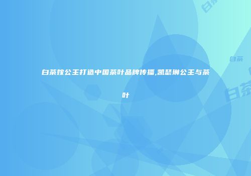 白茶嫁公主打造中国茶叶品牌传播,凯瑟琳公主与茶叶