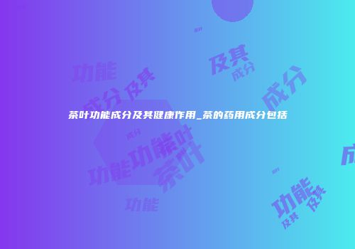 茶叶功能成分及其健康作用_茶的药用成分包括
