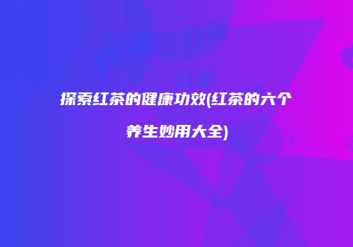 探索红茶的健康功效(红茶的六个养生妙用大全)
