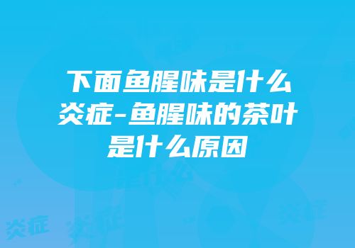 下面鱼腥味是什么炎症-鱼腥味的茶叶是什么原因