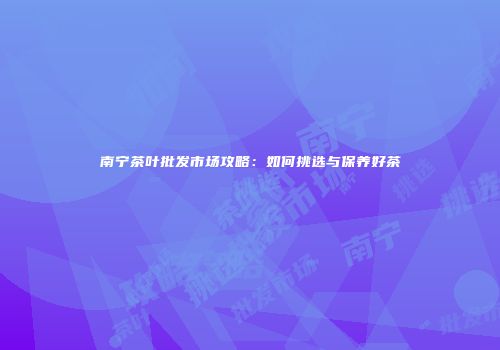 南宁茶叶批发市场攻略：如何挑选与保养好茶