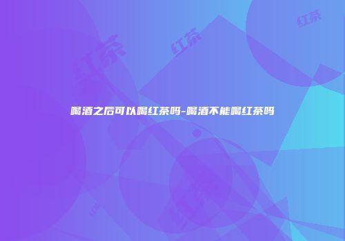 喝酒之后可以喝红茶吗-喝酒不能喝红茶吗