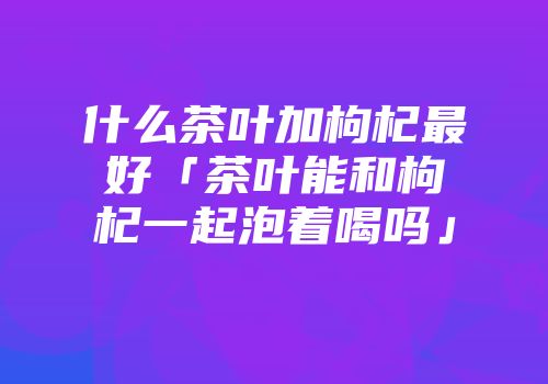 什么茶叶加枸杞最好「茶叶能和枸杞一起泡着喝吗」