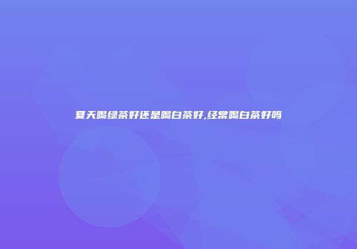 夏天喝绿茶好还是喝白茶好,经常喝白茶好吗
