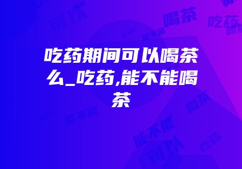 吃药期间可以喝茶么_吃药,能不能喝茶