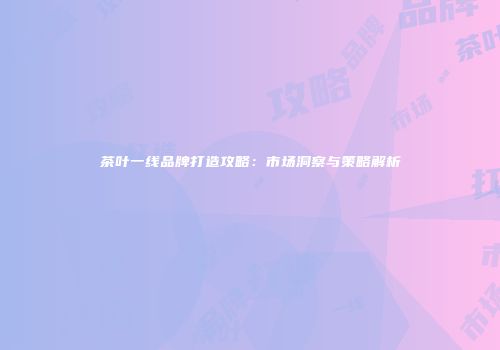 茶叶一线品牌打造攻略：市场洞察与策略解析