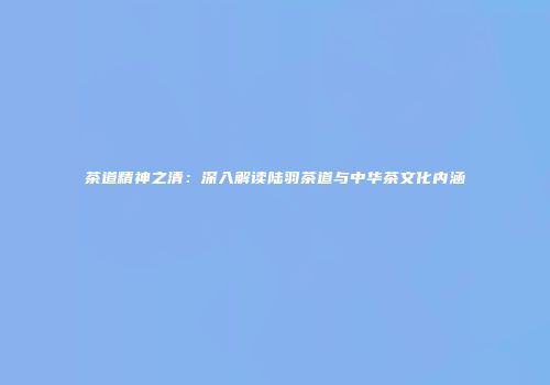 茶道精神之清：深入解读陆羽茶道与中华茶文化内涵