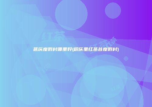 延庆度假村哪里好(积庆里红茶谷度假村)