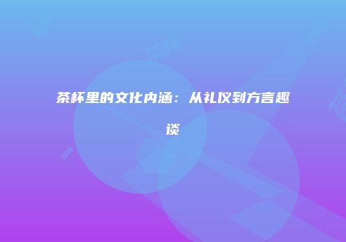 茶杯里的文化内涵：从礼仪到方言趣谈