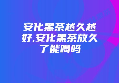 安化黑茶越久越好,安化黑茶放久了能喝吗