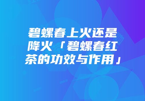 碧螺春上火还是降火「碧螺春红茶的功效与作用」