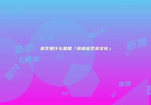 茶艺是什么意思「茶道茶艺茶文化」