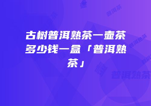 古树普洱熟茶一壶茶多少钱一盒「普洱熟茶」
