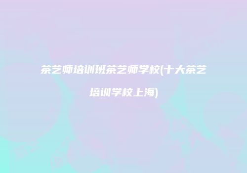 茶艺师培训班茶艺师学校(十大茶艺培训学校上海)