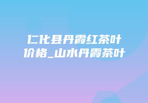 仁化县丹霞红茶叶价格_山水丹霞茶叶