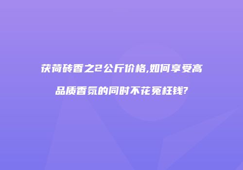 茯荷砖香之2公斤价格,如何享受高品质香氛的同时不花冤枉钱?