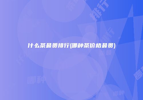 什么茶最贵排行(哪种茶价格最贵)